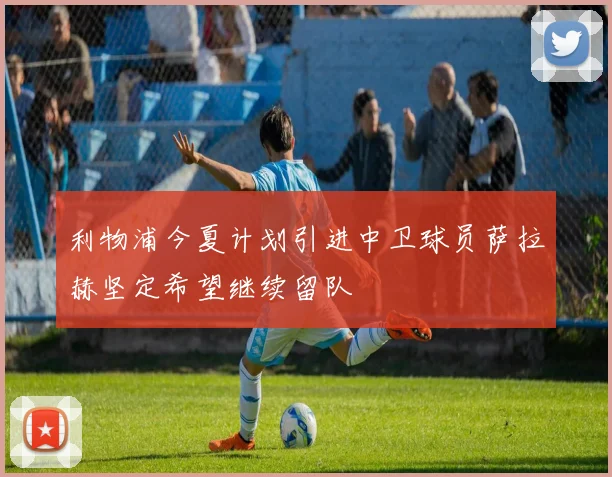 利物浦今夏计划引进中卫球员萨拉赫坚定希望继续留队