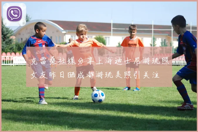 克雷桑社媒分享上海迪士尼游玩照女友昨日晒成都游玩美照引关注
