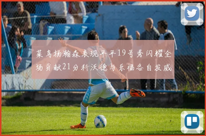 菜鸟杨瀚森表现平平19号秀闪耀全场贡献21分科沃德与乐福各自发威