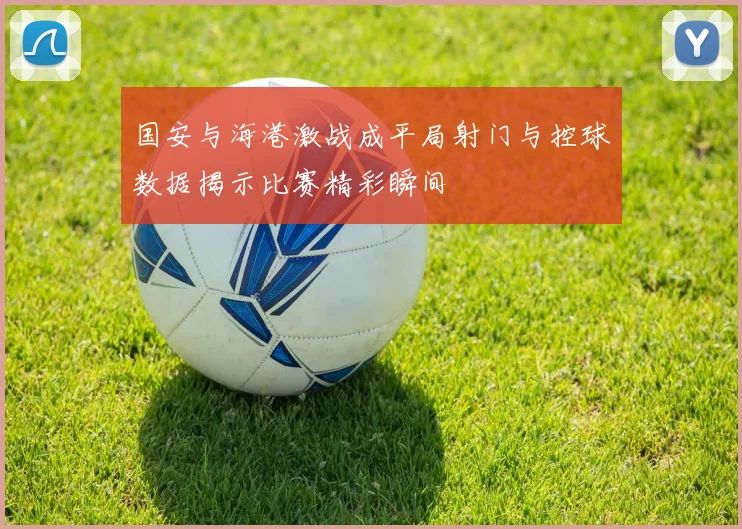 国安与海港激战成平局射门与控球数据揭示比赛精彩瞬间