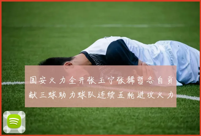 国安火力全开张玉宁张稀哲各自贡献三球助力球队连续五轮进攻火力猛增