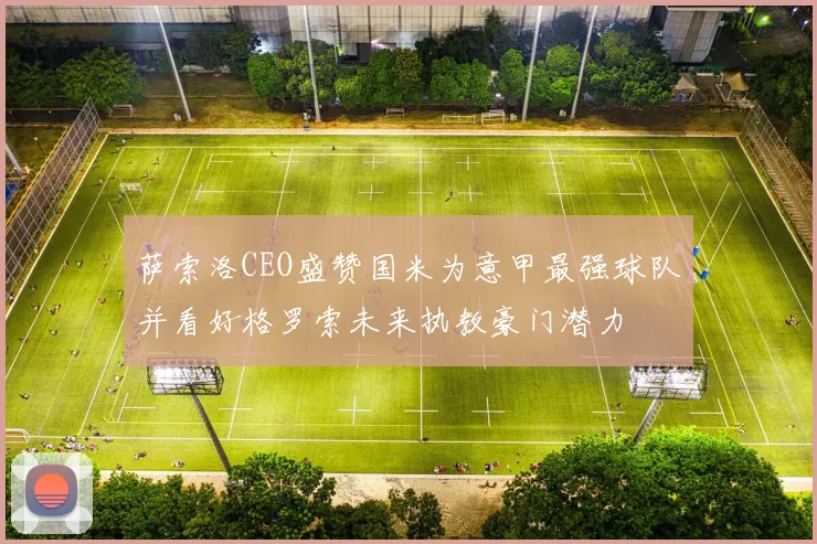 萨索洛CEO盛赞国米为意甲最强球队并看好格罗索未来执教豪门潜力