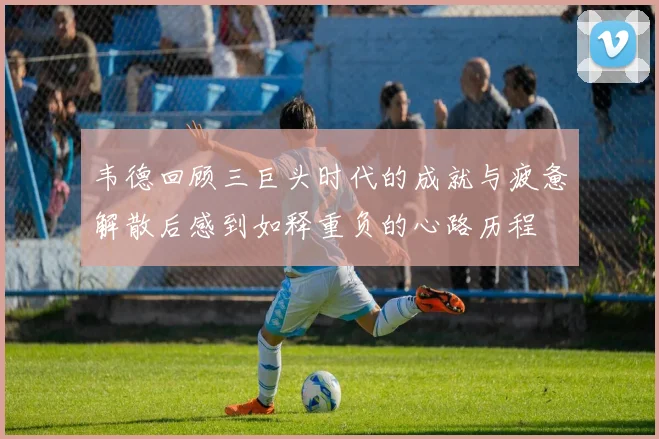 韦德回顾三巨头时代的成就与疲惫解散后感到如释重负的心路历程