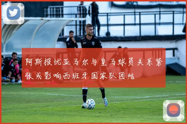 阿斯报忧亚马尔与皇马球员关系紧张或影响西班牙国家队团结
