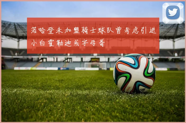 若哈登未加盟骑士球队曾考虑引进小白霍勒迪或字母哥