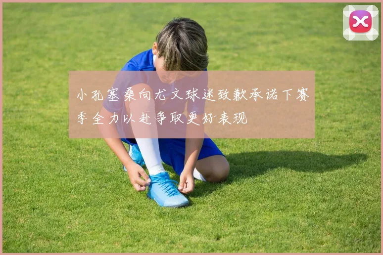 小孔塞桑向尤文球迷致歉承诺下赛季全力以赴争取更好表现