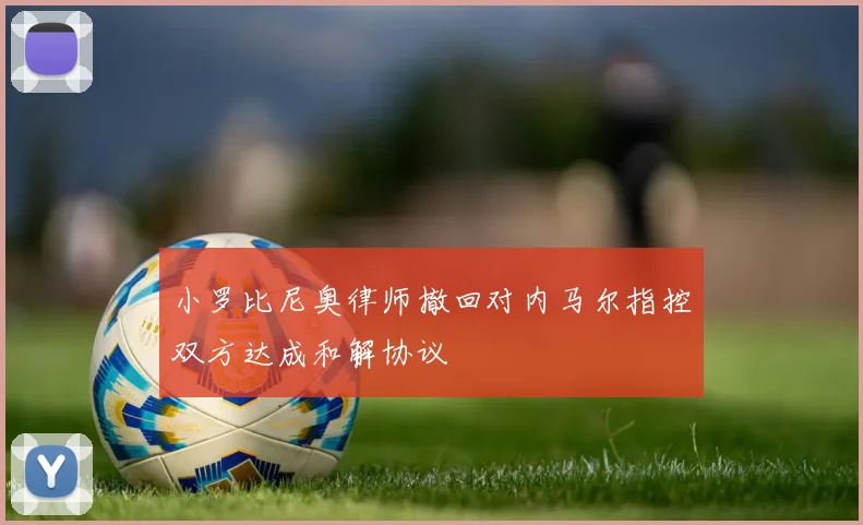 小罗比尼奥律师撤回对内马尔指控双方达成和解协议