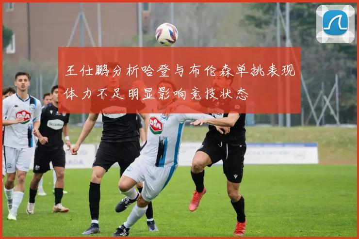 王仕鹏分析哈登与布伦森单挑表现体力不足明显影响竞技状态