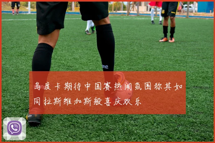 乌度卡期待中国赛热闹氛围称其如同拉斯维加斯般喜庆欢乐