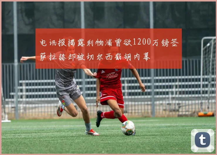 电讯报揭露利物浦曾欲1200万镑签萨拉赫却被切尔西截胡内幕