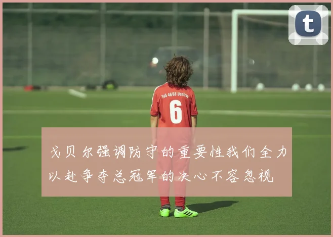 戈贝尔强调防守的重要性我们全力以赴争夺总冠军的决心不容忽视