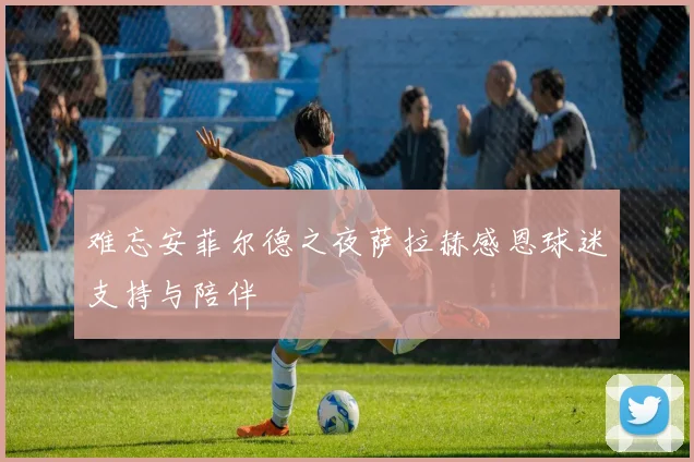 难忘安菲尔德之夜萨拉赫感恩球迷支持与陪伴