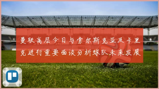 曼联高层今日与索尔斯克亚及卡里克进行重要面谈分析球队未来发展方向